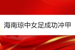 海南琼中女足成功冲甲 决赛将迎战广西平果呗侬 争冠战12月17日进行